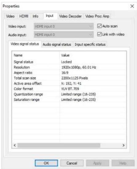 Properties Video HDMI Info Input Video Decoder Video Proc Amp Video input: HDMI Input 0 Auto scan Audio input: HDMI Input 0 Link with video Video signal status Audio signal status Input specific status Name Value Signal status Locked Resolution 1920x1080p, 60.01 Hz Aspect ratio 16:9 Total scan size 2200x1125 Pixels Active area offset X: 192, Y: 41 Color format YLV BT.709 Quantization range Limited range (16-235) Saturation range Limited range (16-235) OK Cancel Apply Help