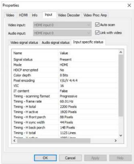 Properties Video HDMI Info Input Video Decoder Video Proc Amp Video input: HDMI input 0 Auto scan Audio input: HDMI input 0 Link with video Video signal status Audio signal status Input specific status Name Value Signal status Present Mode HDMI HDCP encrypted No Color depth 8 Bits Pixel encoding Y/U/V 4:4:4 VIC 16 IT content False Timing - scanning format Progressive Timing - frame rate 60.01 Hz Timing - H total 2200 Pixels Timing - H active 1920 Pixels Timing - H front porch 88 Pixels Timing - H sync width 44 Pixels Timing - H back porch 148 Pixels Timing - V total 1125 Lines Timing - V status 1000 Lines OK Cancel Apply Help
