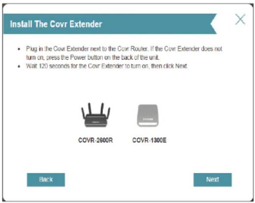 Install The Covr Extender • Plug in the Covr Extender next to the Covr Router. If the Covr Extender does not turn on, press the Power button on the back of the unit. • Wait 120 seconds for the Covr Extender to turn on, then click Next. COVR-2600R COVR-1300E Back Next