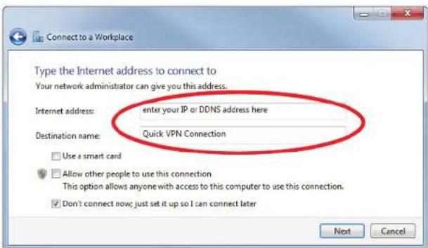 Connect to a Workplace Type the Internet address to connect to Your network administrator can give you this address. Internet address: enter your IP or DDNS address here Destination name: Quick VPN Connection Use a smart card Allow other people to use this connection This option allows anyone with access to this computer to use this connection. Don't connect now; just set it up so I can connect later Next Cancel
