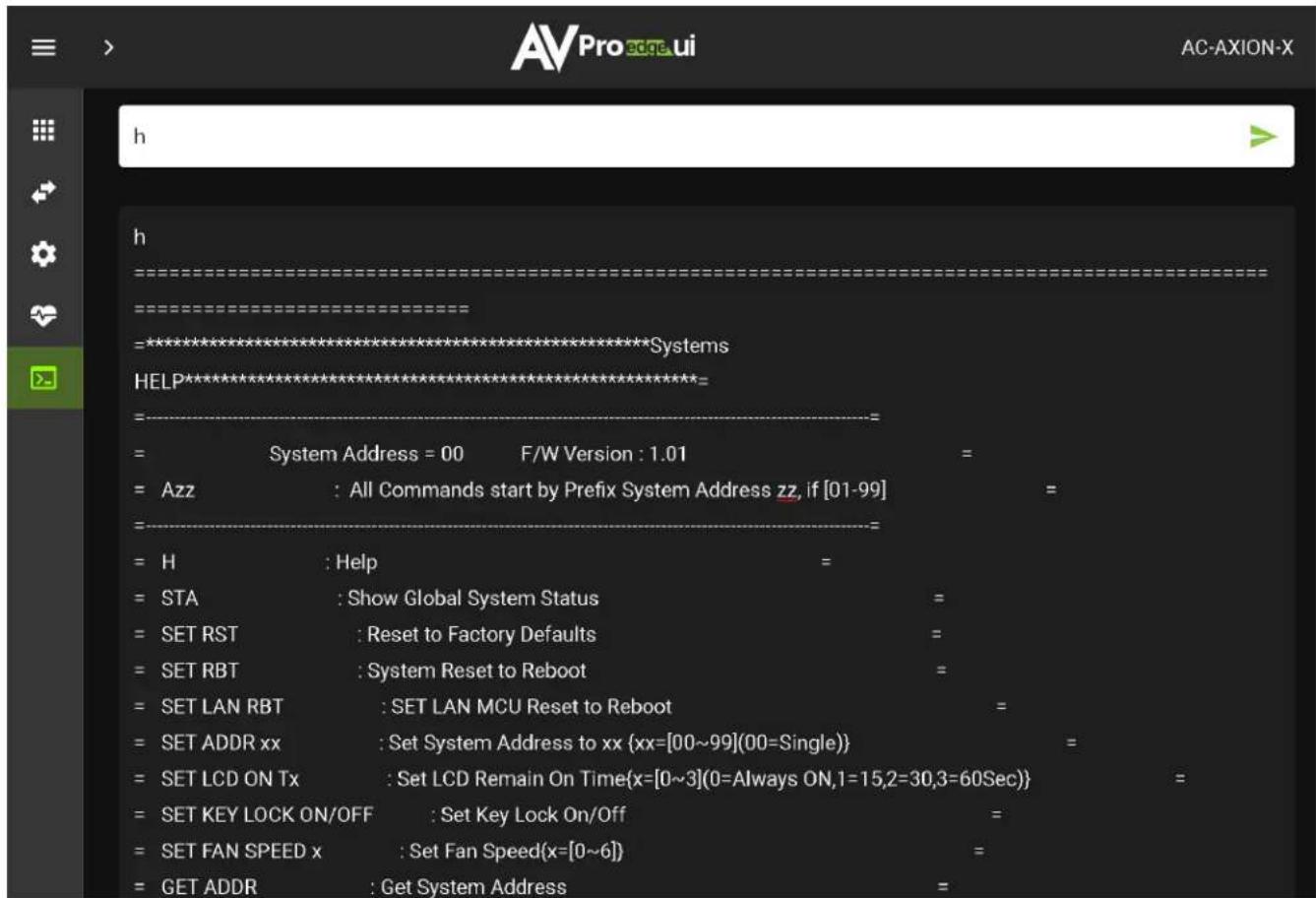 AVPro edge ui AC-AXION-X h h ============================================================================================================================================================================================================================================================================================================================================================================================================================----+ = System Address = 00 F/W Version : 1.01 = = Azz : All Commands start by Prefix System Address zz, if [01-99] = = = H : Help = = STA : Show Global System Status = = SET RST : Reset to Factory Defaults = = SET RBT : System Reset to Reboot = = SET LAN RBT : SET LAN MCU Reset to Reboot = = SET ADDR xx : Set System Address to xx {xx=[00~99](00=Single)} = = SET LCD ON Tx : Set LCD Remain On Time{x=[0~3](0=Always ON,1=15,2=30,3=60Sec)} = = SET KEY LOCK ON/OFF : Set Key Lock On/Off = = SET FAN SPEED x : Set Fan Speed{x=[0~6]} = = GET ADDR : Get System Address =