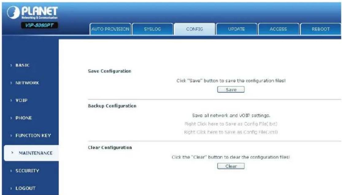 PLANET Networking & Communication VIP-5060PT AUTO PROVISION SYSLOG(CONFIG UPDATE ACCESS REBOOT > BASIC > NETWORK > VOIP > PHONE > FUNCTION KEY > MAINTENANCE > SECURITY > LOGOUT Save Configuration Click "Save" button to save the configuration files! Save Backup Configuration Save all network and VOIP settings. Right Click here to Save as Config File( bit ) Right Click here to Save as Config File( xml ) Clear Configuration Click the "Clear" button to clear the configuration files! Clear