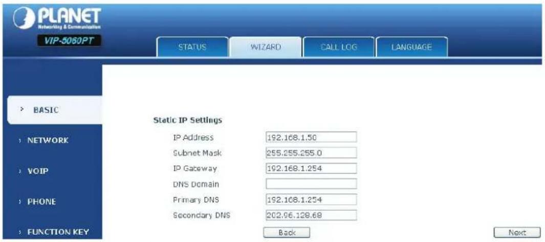 PLANET Networking & Communications VIP-5060PT STATUS WIZARD CALL LOG LANGUAGE > BASIC Static IP Settings IP Address 192.168.1.50 Subnet Mask 255.255.255.0 IP Gateway 192.168.1.254 DNS Domain Primary DNS 192.108.1.254 Secondary DNS 202.96.128.68 Back Next