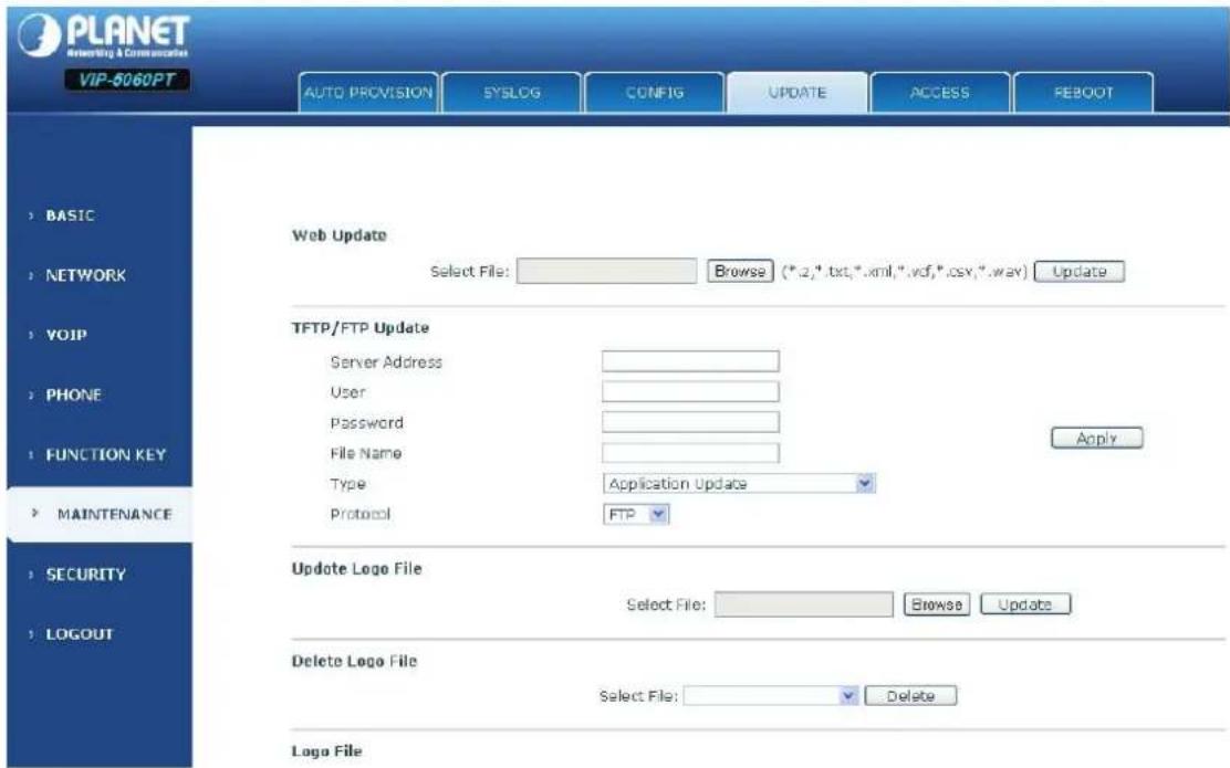PLANET Networking & Communications VIP-5060PT AUTO PROVISION SYSLG CONFIG UPDATE ACCESS REBOOT BASIC NETWORK VOIP PHONE FUNCTION KEY MAINTENANCE SECURITY LOGOUT Web Update Select File: Browse (*.2,*.txt,*.xml,*.vcf,*.csv,*.way) Update TFTP/FTP Update Server Address User Password File Name Type Application Update Apply Protocol FTP Update Logo File Select File: Browse Update Delete Logo File Select File: Delete Logo File