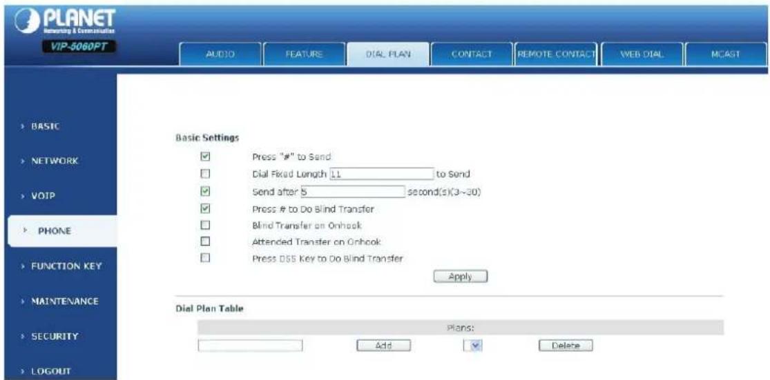PLANET Network & Communication VIP-5060PT AUDIO FEATURE DIAL PLAN CONTACT REMOTE CONTACT WEB DIAL MCAGT BASIC NETWORK VOIP PHONE FUNCTION KEY MAINTENANCE SECURITY LOGOUT Basic Settings Press "#" to Send Dial Fixed Length 11 to Send Send after 5 second(s)(3~30) Press # to Do Blind Transfer Blind Transfer on Onhook Attended Transfer on Onhook Press OSS Key to Do Blind Transfer Apply Dial Plan Table Plans: Add Delete