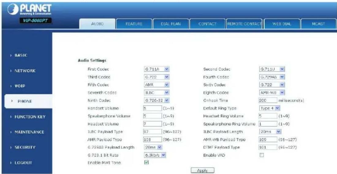 PLANET RADIO & Communication VIP-5060PT AUDIO FEATURE DIAL PLAN CONTACT REMOTE CONTACT WEB DIAL MCAST BASIC NETWORK VOIP PHONE FUNCTION KEY MAINTENANCE SECURITY LOGOUT Audio Settings First Codec G.711A Second Codec G.711U Third Codec G.722 Fourth Codec G.72983 Fifth Codec AMR Sixth Codec G.722 Seventh Codec ILBC Elghch Codec AMR-WB Ninth Codec G.720-32 Onlook Time 200 millisecond(s) Handset Volume 5 (1~9) Default Ring Type Type 4 Speakerphone Volume 5 (1~9) Headset Ring Volume 5 (1~9) Speakerphone Ring Volume 1 (1~9) ILBC Payload Type 97 (96~127) ILBC Payload Length 20ms AMR Payload Type 108 (96~127) AMR-WB Payload Type 109 (96~127) G.729AB Payload Length 20ms DTMF Payload Type 101 (96~127) G.723.1 Bit Rate 6.3kb/s Enable VAD Enable MWI Tone Apply