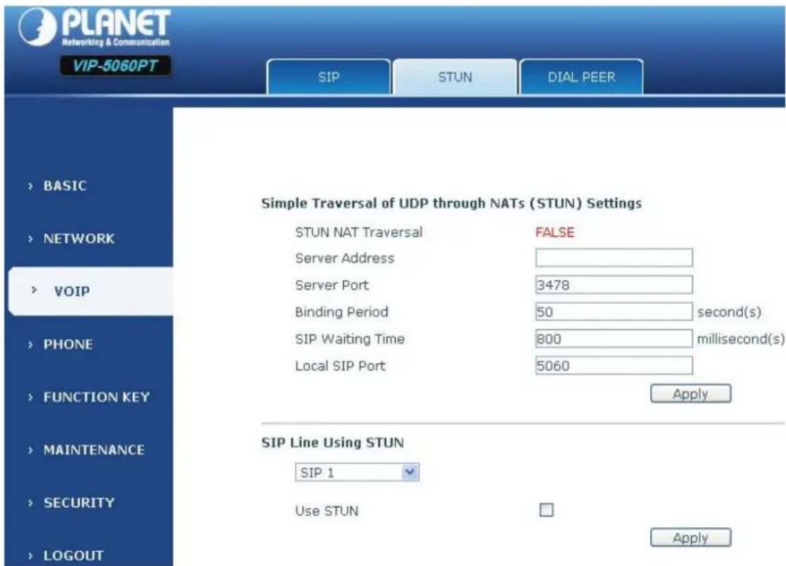 PLANET Networking & Communication VIP-5060PT SIP STUN DIAL PEER > BASIC > NETWORK > VOIP > PHONE > FUNCTION KEY > MAINTENANCE > SECURITY > LOGOUT Simple Traversal of UDP through NATs (STUN) Settings STUN NAT Traversal FALSE Server Address Server Port 3478 Binding Period 50 second(s) SIP Waiting Time 800 millisecond(s) Local SIP Port 5060 Apply SIP Line Using STUN SIP 1 Use STUN Apply