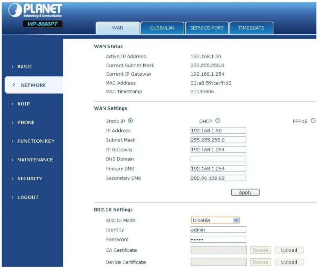 PLANET Networking & Communications VIP-5060PT WAN QoS&VLAN SERVICE PORT TIME&DATE WAN Status Active IP Address 192.168.1.50 Current Subnet Mask 255.255.255.0 Current IP Gateway 192.168.1.254 MAC Address 00:a8:59:ce:ff:d0 MAC Timestamp 20130806 WAN Settings Static IP ○ DHCP ○ FPPoE ○ IP Address 192.168.1.50 Subnet Mask 255.255.255.0 IP Gateway 192.168.1.254 DNS Domain Primary DNS 192.168.1.254 Secondary DNS 202.96.128.68 Apply 802.1X Settings 802.1x Mode Disable Identity admin Password **** CA Certificate Browse Upload Device Certificate Browse Upload