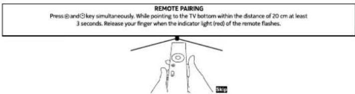 REMOTE PAIRING Press ⊕ and ⊙ key simultaneously. While pointing to the TV bottom within the distance of 20 cm at least 3 seconds. Release your finger when the indicator light (red) of the remote flashes. Skip
