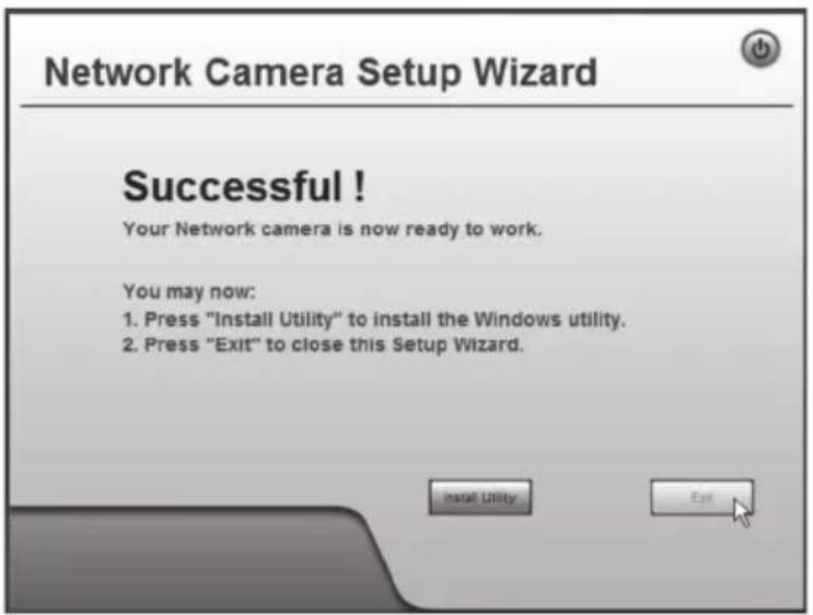 Network Camera Setup Wizard Successful! Your Network camera is now ready to work. You may now: 1. Press "Install Utility" to install the Windows utility. 2. Press "Exit" to close this Setup Wizard. Install Utility Exit
