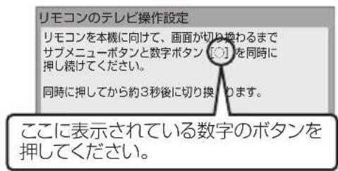 リモコンのテレビ操作設定 リモコンを本機に向けて、画面が切り換わるまで サブメニューボタンと数字ボタン [C] を同時に 押し続けてください。 同時に押してから約3秒後に切り換ります。 ここに表示されている数字のボタンを 押してください。