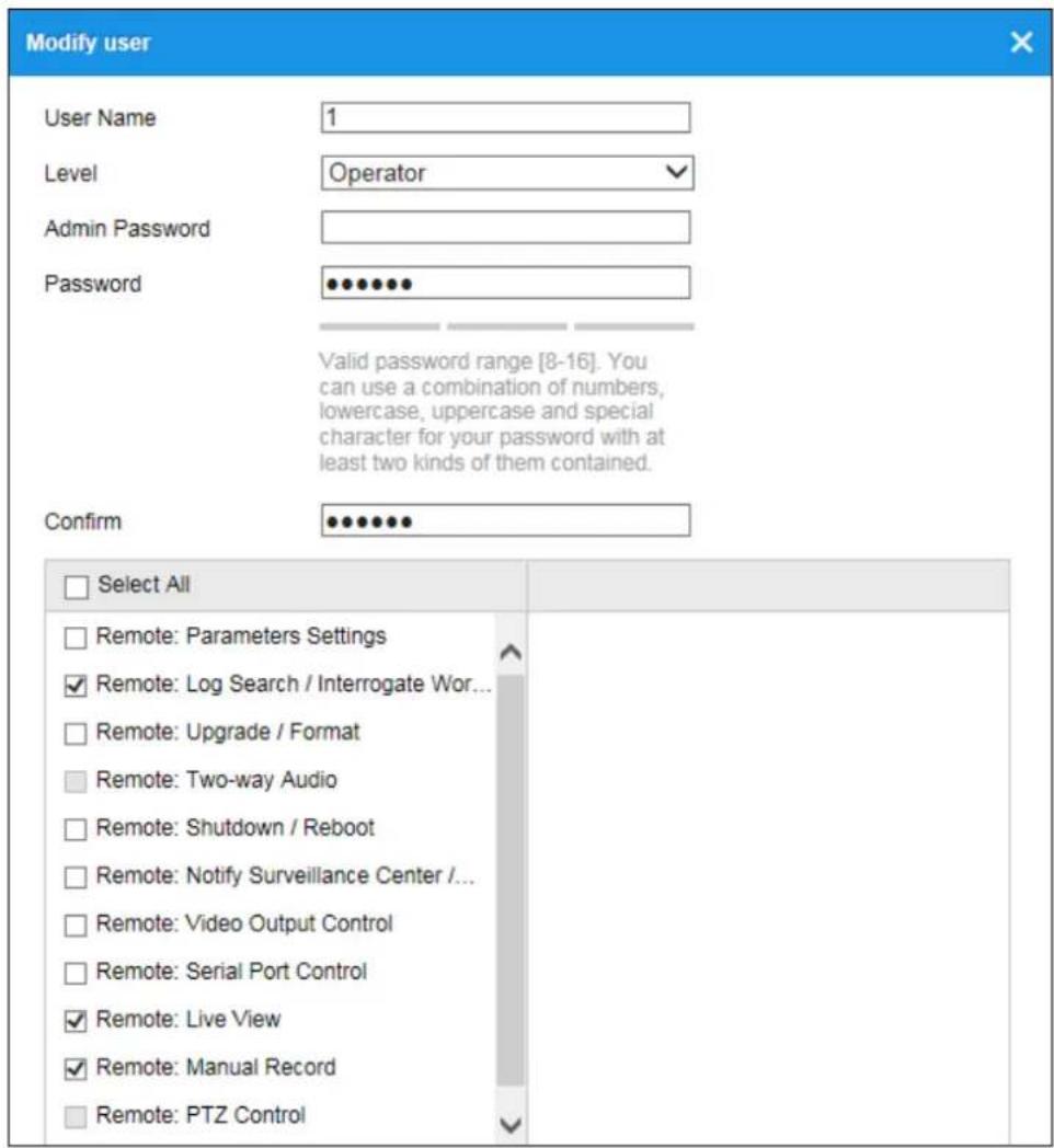 Modify user User Name 1 Level Operator Admin Password Password ••••••• Valid password range [8-16]. You can use a combination of numbers, lowercase, uppercase and special character for your password with at least two kinds of them contained. Confirm ••••••• Select All Remote: Parameters Settings ✓ Remote: Log Search / Interrogate Wor... ✓ Remote: Upgrade / Format ✓ Remote: Two-way Audio ✓ Remote: Shutdown / Reboot ✓ Remote: Notify Surveillance Center /... ✓ Remote: Video Output Control ✓ Remote: Serial Port Control ✓ Remote: Live View ✓ Remote: Manual Record ✓ Remote: PTZ Control