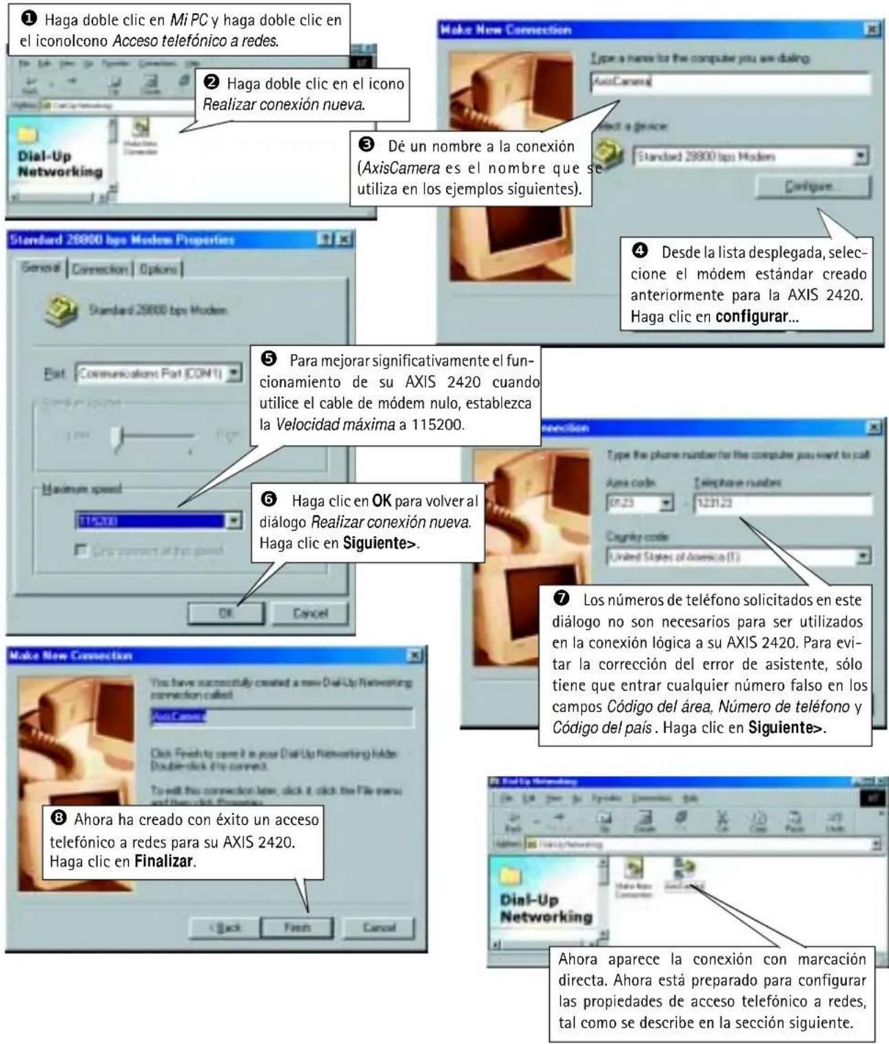 ① Haga doble clic en Mi PC y haga doble clic en el iconolcono Acceso telefónico a redes. ② Haga doble clic en el icono Realizar conexión nueva. ③ Dé un nombre a la conexión (AxisCamera es el nombre que se utiliza en los ejemplos siguientes). ④ Desde la lista desplegada, seleccione el módem estándar creado anteriormente para la AXIS 2420. Haga clic en configurar... ⑤ Para mejorar significativamente el funcionamiento de su AXIS 2420 cuando utilice el cable de módem nulo, establezca la Velocidad máxima a 115200. ⑥ Haga clic en OK para volver al diálogo Realizar conexión nueva. Haga clic en Siguiente>. ⑦ Los números de teléfono solicitados en este diálogo no son necesarios para ser utilizados en la conexión lógica a su AXIS 2420. Para evitar la corrección del error de asistente, sólo tiene que entrar cualquier número falso en los campos Código del área, Número de teléfono y Código del país. Haga clic en Siguiente>. ⑧ Ahora ha creado con éxito un acceso telefónico a redes para su AXIS 2420. Haga clic en Finalizar. Back Back New Connection Dial-Up Networking Alhora aparece la conexión con marcación directa. Ahora está preparado para configurar las propiedades de acceso telefónico a redes, tal como se describe en la sección siguiente.