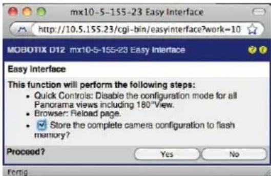 mx10-5-155-23 Easy Interface http://10.5.155.23/cgi-bin/easyinterface?work=10 MOBOTIX D12: mx10-5-155-23 Easy Interface Easy Interface This function will perform the following steps: • Quick Controls: Disable the configuration mode for all Panorama views including 180°View. • Browser: Reload page. • Store the complete camera configuration to flash memory? Proceed? Yes No Fermg