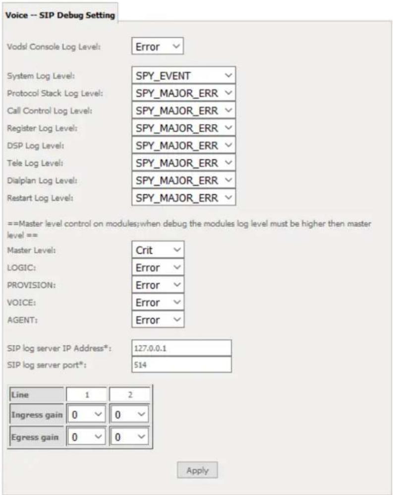 Voice -- SIP Debug Setting Vodsl Console Log Level: Error System Log Level: SPY_EVENT Protocol Stack Log Level: SPY_MAJOR_ERR Call Control Log Level: SPY_MAJOR_ERR Register Log Level: SPY_MAJOR_ERR DSP Log Level: SPY_MAJOR_ERR Tele Log Level: SPY_MAJOR_ERR Dialplan Log Level: SPY_MAJOR_ERR Restart Log Level: SPY_MAJOR_ERR ==Master level control on modules;when debug the modules log level must be higher then master level== Master Level: Crit LOGIC: Error PROVISION: Error VOICE: Error AGENT: Error SIP log server IP Address*: 127.0.0.1 SIP log server port*: 514 Line 1 2 Ingress gain 0 0 Egress gain 0 0 Apply