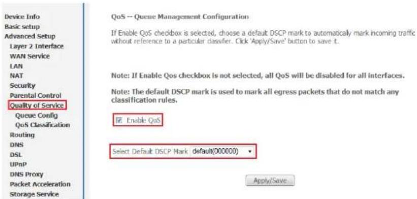 Device Info Basic setup Advanced Setup Layer 2 Interface WAN Service LAN NAT Security Parental Control Quality of Service Queue Config QoS Classification Routing DNS DSL UPnP DNS Proxy Packet Acceleration Storage Service QoS -- Queue Management Configuration If Enable QoS checkbox is selected, choose a default DSCP mark to automatically mark incoming traffic without reference to a particular classifier. Click 'Apply/Save' button to save it. Note: If Enable QoS checkbox is not selected, all QoS will be disabled for all interfaces. Note: The default DSCP mark is used to mark all egress packets that do not match any classification rules. Enable QoS Select Default DSCP Mark default(000000) Apply/Save
