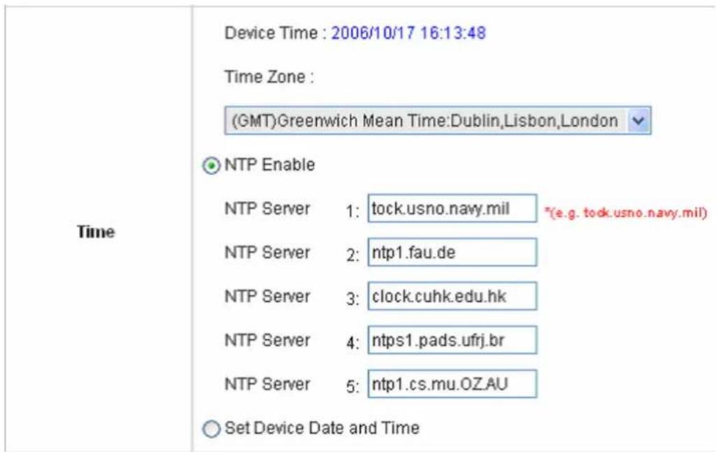 Time Device Time : 2006/10/17 16:13:48 Time Zone : (GMT)Greenwich Mean Time:Dublin,Lisbon,London NTP Enable NTP Server 1: tock.usno.navy.mil *(e.g. tock.usno.navy.mil) NTP Server 2: ntp1.fau.de NTP Server 3: clock.cuhk.edu.hk NTP Server 4: ntps1.pads.ufrj.br NTP Server 5: ntp1.cs.mu.OZ.AU Set Device Date and Time