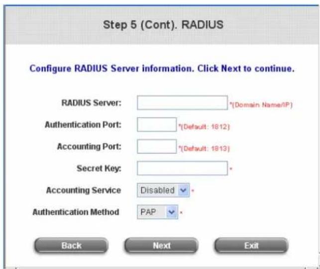 Step 5 (Cont). RADIUS Configure RADIUS Server information. Click Next to continue. RADIUS Server: {*Domain Name/IP} Authentication Port: {*Default: 1812} Accounting Port: {*Default: 1813} Secret Key: Accounting Service Disabled Authentication Method PAP Back Next Exit