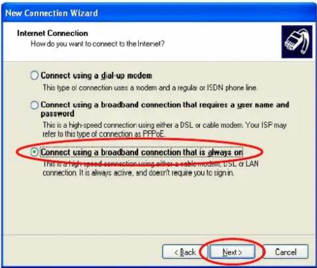 New Connection Wizard Internet Connection How do you want to connect to the Internet? Connect using a dial-up modem This type of connection uses a modem and a regular or ISDN phone line. Connect using a broadband connection that requires a user name and password This is a high-speed connection using either a DSL or cable modem. Your ISP may refer to this type of connection as PFPoE. Connect using a broadband connection that is always on This is a high-speed connection using either a cable modem, DSL or LAN connection. It is always active, and doesn't require you to sign in. < Back Next > Cancel