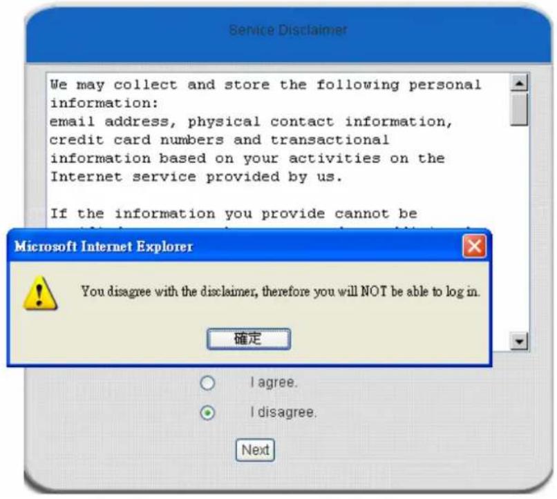 Service Disclaimer We may collect and store the following personal information: email address, physical contact information, credit card numbers and transactional information based on your activities on the Internet service provided by us. If the information you provide cannot be Microsoft Internet Explorer You disagree with the disclaimer, therefore you will NOT be able to log in. 確定 I agree. I disagree. Next