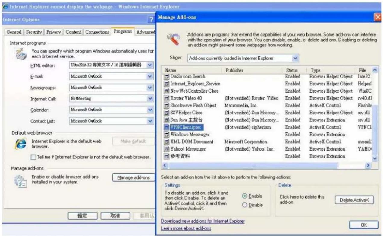 Internet Explorer cannot display the webpage - Windows Internet Explorer Internet Options General Security Privacy Content Connections Programs Advanced Internet programs You can specify which program Windows automatically uses for each Internet service. HTML editor: UltraEdit-32 專菜文字 / 16 適制編輯器 E-mail: Microsoft Outlook Newsgroups: Microsoft Outlook Internet Call: NetMeeting Calendar: Microsoft Outlook Contact List: Microsoft Outlook Default web browser Internet Explorer is the default web browser. Make default Tell me if Internet Explorer is not the default web browser. Manage add-ons Enable or disable browser add-ons installed in your system. Manage add-ons 确定 取消 装用(A) Manage Add-ons Add-ons are programs that extend the capabilities of your web browser. Some add-ons can interfere with the operation of your browser. You can disable, enable, or delete add-ons. Disabling or deleting an add-on might prevent some webpages from working. Show: Add-ons currently loaded in Internet Explorer Name Publisher Status Type File DusSo.com Search Enabled Browser Helper Object Inte32. Internet_Explorer_Service Enabled Browser Helper Object Helper? NewWebController Class Enabled Browser Helper Object WinSC Router Video 40 (Not verified) Router Video Enabled Browser Helper Object rv40.dll Shockwave Flash Object Macromedia, Inc. Enabled ActiveX Control Flash8c SSVHelper Class (Not verified) Sun Microsy... Enabled Browser Helper Object ssv.dll Sun Java 主控台 (Not verified) Sun Microsy... Enabled Browser Extension ssv.dll VPNClient.spec (Not verified) cipheritum Enabled ActiveX Control VPNCI Windows Messenger Enabled Browser Extension XML DOM Document Microsoft Corporation Enabled ActiveX Control mxml Yahoo! Messenger (Not verified) Yahoo! Inc. Enabled Browser Extension YAHO 参考资料 Enabled Browser Extension Select an add-on from the list above to perform the following actions: Settings To disable an add-on, click it and then click Disable. To delete an ActiveX control, click it and then click Delete ActiveX. Enable Disable Download new add-ons for Internet Explorer Learn more about add-ons Delete Click here to delete this add-on Delete ActiveX OK