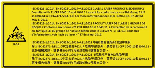 IEC 60825-1:2014, EN 60825-1:2014+A11:2021 CLASS 1 LASER PRODUCT RISK GROUP 2 Complies with 21 CFR 1040.10 and 1040.11 except for conformance as a Risk Group 2 LIP as defined in IEC 62471-5:Ed. 1.0. For more information see Laser Notice No. 57, dated May 8, 2019. IEC 60825-1:2014, EN 60825-1:2014+A11:2021 PRODUIT LASER DE CLASSE 1 GROUPE DE RISQUE 2 Conforme aux normes 21 CFR 1040.10 and 1040.11, à l'exception de la conformité en tant que LIP du groupe de risque 2 définie dans la CEI 62471-5: Ed. 1.0. Pour plus d'informations, voir l'avis au laser n° 57 du 8 mai 2019. IEC 60825-1:2014, EN 60825-1:2014+A11:2021 等級1專射產品RG2危險等級 除了 IEC 62471-5:Ed. 1.0中定義的RG2 LIP 高級等級以外,要符合21 CFR 1040.10和1040.11。更多相關資訊,請參閱2019年5月8日的第57號電射公告。 IEC 60825-1:2014, EN 60825-1:2014+A11:2021 1类激光产品RG2危險等級 除了 IEC 62471-5:Ed. 1.0中定义的RG2 LIP 高級等級以外,要符合21 CFR 1040.10和1040.11。更多相关信息,请參閱2019年5月8日的第57号激光公告。