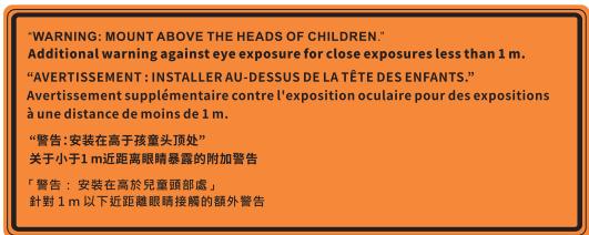 "WARNING: MOUNT ABOVE THE HEADS OF CHILDREN." Additional warning against eye exposure for close exposures less than 1 m. "AVERTISSEMENT : INSTALLER AU-DESSUS DE LA TÊTE DES ENFANTS." Avertissement supplémentaire contre l'exposition oculaire pour des expositions à une distance de moins de 1 m. "警告: 安装在高子孩童头顶处" 关于小于1 m近距离眼睛暴露的附加警告 「警告:安裝在高於兒童頭部處」 針對 1 m 以下近距离眼睛接觸的朝外警告