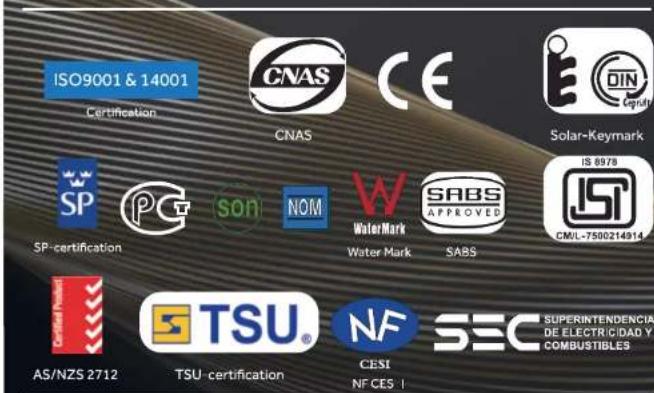 ISO9001 & 14001 Certification CNAS CE Solar-Keymark SP PC SON NOM W Water Mark SABS APPROVED IS 8978 CM/L-7500214914 SP-certification Water Mark SABS AS/NZS 2712 TSU® TSU-certification NF CESI NF CES I SEC SUPERINTENDENCIA DE ELECTRICIDAD Y COMBUSTIBLES