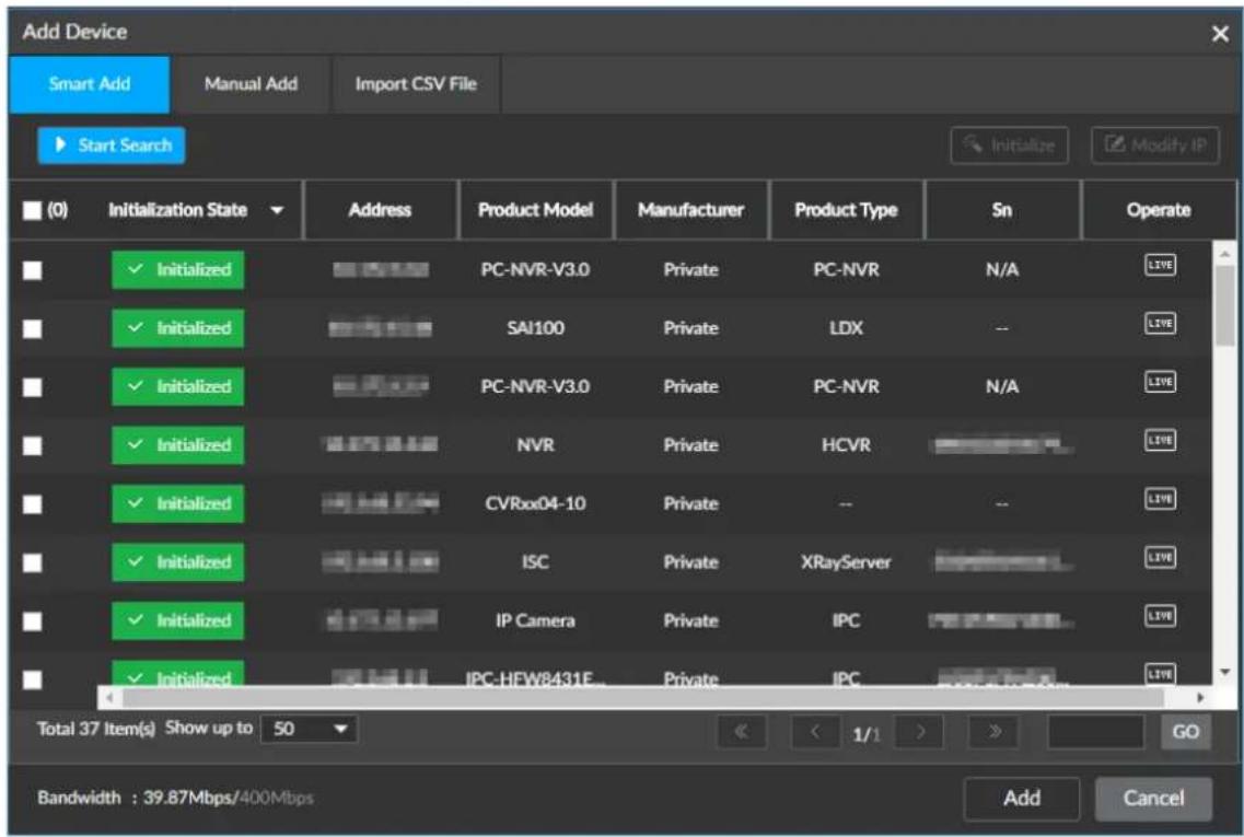 Add Device Smart Add Manual Add Import CSV File Start Search Initialize Modify IP (0) Initialization State Address Product Model Manufacturer Product Type Sn Operate ✓ Initialized PC-NVR-V3.0 Private PC-NVR N/A LIVE ✓ Initialized SAI100 Private LDX -- LIVE ✓ Initialized PC-NVR-V3.0 Private PC-NVR N/A LIVE ✓ Initialized NVR Private HCVR LIVE ✓ Initialized CVRxx04-10 Private -- -- LIVE ✓ Initialized ISC Private XRayServer LIVE ✓ Initialized IP Camera Private IPC LIVE ✓ Initialized IPC-HEW8431E Private IPC LIVE Total 37 Item(s) Show up to 50 << 1/1 > GO Bandwidth : 39.87Mbps/400Mbps Add Cancel