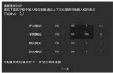 请配置您的IP 请在下面数字框中输入相应数据,通过上下左右键来切换输入框的焦点 开启IPv4: IPv4地址: 192 168 1 112 子网掩码: 255 255 255 0 默认网关: 192 168 1 1 DOS地址: 193 168 1 1 IP配置完成后请点击“下一步”进行网络连接 下一步