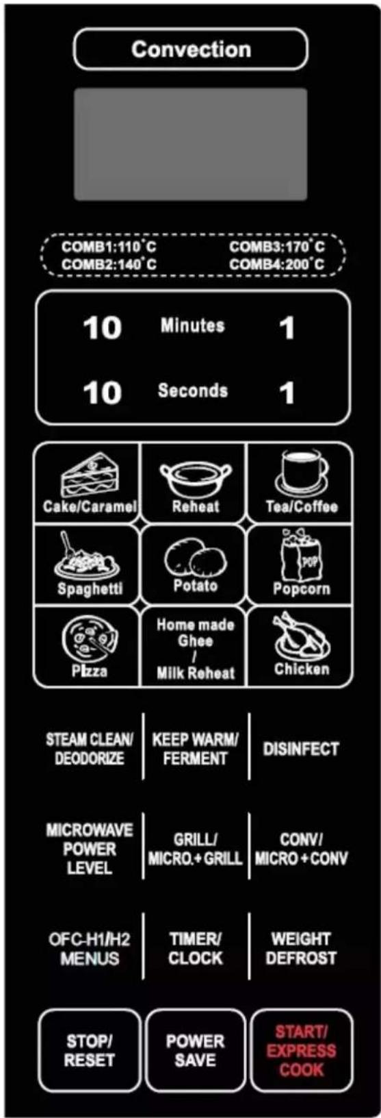 Convection COMB1:110°C COMB3:170°C COMB2:140°C COMB4:200°C 10 Minutes 1 10 Seconds 1 Cake/Caramel Reheat Tea/Coffee Spaghetti Potato Popcorn Pizza Home made Ghee / Milk Reheat Chicken STEAM CLEAN/ DEODORIZE KEEP WARM/ FERMENT DISINFECT MICROWAVE POWER LEVEL GRILL/ MICRO.+GRILL CONV/ MICRO+CONV OFC-H1/H2 MENUS TIMER/ CLOCK WEIGHT DEFROST STOP/ RESET POWER SAVE START/ EXPRESS COOK