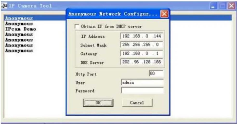 IP Camera Tool Anonymous Anonymous IPcam Demo Anonymous Anonymous Anonymous Anonymous Anonymous Anonymous Anonymous Obtain IF from DHCP server IP Address 192 .168 . 0 .144 Subnet Mask 255 .255 .255 . 0 Gateway 192 .168 . 0 . 1 DNS Server 202 .96 .128 .166 Http Port 80 User admin Password OK Cancel