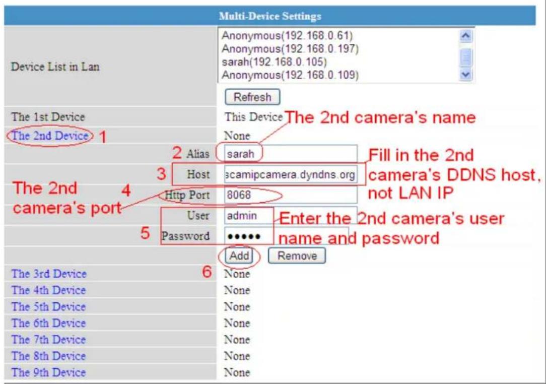 Multi-Device Settings Anonymous(192.168.0.61) Anonymous(192.168.0.197) sarah(192.168.0.105) Anonymous(192.168.0.109) Refresh The 1st Device This Device The 2nd camera's name The 2nd Device 1 None 2 Alias sarah Fill in the 2nd 3 Host camipcamera.dyndns.org camera's DDNS host, not LAN IP Http Port 8068 The 2nd camera's port 4 User admin Enter the 2nd camera's user Password ••••••• name and password 5 Add Remove The 3rd Device 6 None The 4th Device None The 5th Device None The 6th Device None The 7th Device None The 8th Device None The 9th Device None