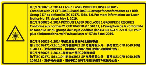IEC/EN 60825-1:2014 CLASS 1 LASER PRODUCT RISK GROUP 2 Complies with 21 CFR 1040.10 and 1040.11 except for conformance as a Risk Group 2 LIP as defined in IEC 62471-5:Ed. 1.0. For more information see Laser Notice No. 57, dated May 8, 2019. IEC/EN 60825-1:2014 PRODUIT LASER DE CLASSE 1 GROUPE DE RISQUE 2 Conforme aux normes 21 CFR 1040.10 et 1040.11, à l'exception de la conformité en tant que LIP du groupe de risque 2 définie dans la CEI 62471-5: Ed. 1.0. Pour plus d'informations, voir l'avis au laser n° 57 du mai 2019. IEC/EN 60825-1:2014 等級1類創商品RG2免換等級 除了IEC 62471-5:Ed.1.0中完整的RG2 LIP免換等級以外,要符合21 CFR 1040.10和 1040.11,更多相關資訊。請參閱2019年5月8日的第57號創創公告。 IEC/EN 60825-1:2014 1类激光产品RG2免換等級 除了IEC 62471-5:Ed.1.0中定义的RG2 LIP免換等級以外,要符合21 CFR 1040.10和 1040.11,更多相关信息,请參閱2019年5月8日的第57号激光公告。