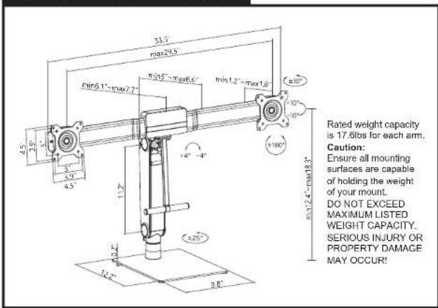 33.5 max29.5 min6.1"-max7.7" min5"-max6.6" min1.2"-max1.8" ±10" 4.5" 3.9" 3.2" 4.5" 11.2" +4"-4" ±180" min12.4"-max18.3" Rated weight capacity is 17.6lbs for each arm. Caution: Ensure all mounting surfaces are capable of holding the weight of your mount. DO NOT EXCEED MAXIMUM LISTED WEIGHT CAPACITY. SERIOUS INJURY OR PROPERTY DAMAGE MAY OCCUR!