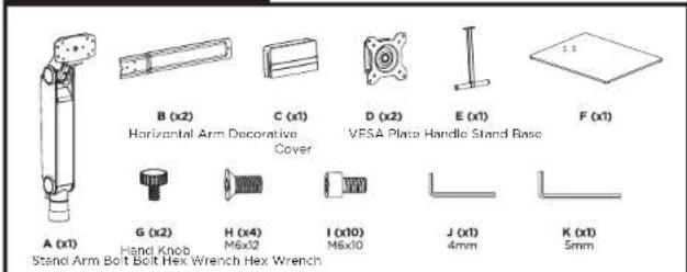 A (x1) B (x2) C (x1) D (x2) E (x1) F (x1) Horizontal Arm Decorative Cover VESA Plate Handle Stand Base G (x2) H (x4) I (x10) J (x1) K (x1) Hand Knob M6x12 M6x10 4mm 5mm Stand Arm Bolt Bolt Hex Wrench Hex Wrench