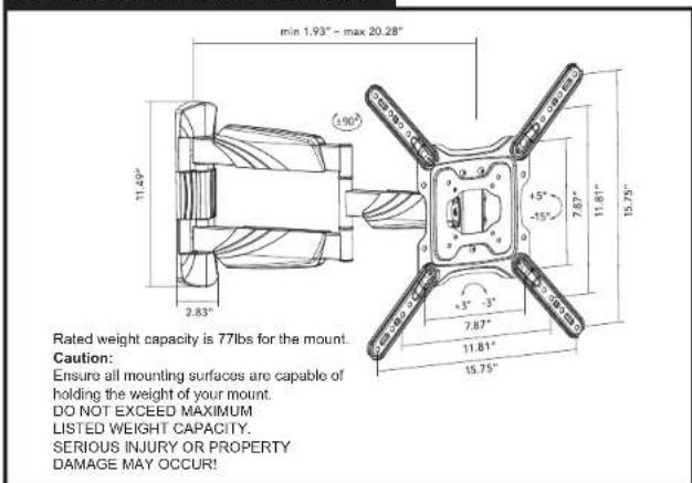 min 1.93" - max 20.28" 11.49" 2.83" +5" -15" 7.87" 11.61" 15.75" 15.75" +3" -3" 7.87" 11.61" Rated weight capacity is 77lbs for the mount. Caution: Ensure all mounting surfaces are capable of holding the weight of your mount. DO NOT EXCEED MAXIMUM LISTED WEIGHT CAPACITY. SERIOUS INJURY OR PROPERTY DAMAGE MAY OCCUR!