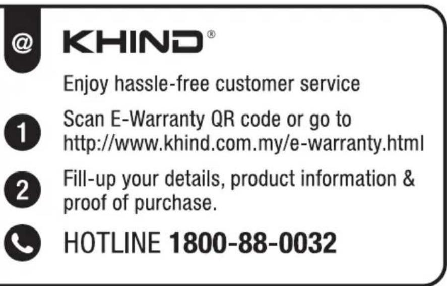 @ KHIND® Enjoy hassle-free customer service 1 Scan E-Warranty QR code or go to http://www.khind.com.my/e-warranty.html 2 Fill-up your details, product information & proof of purchase. HOTLINE 1800-88-0032