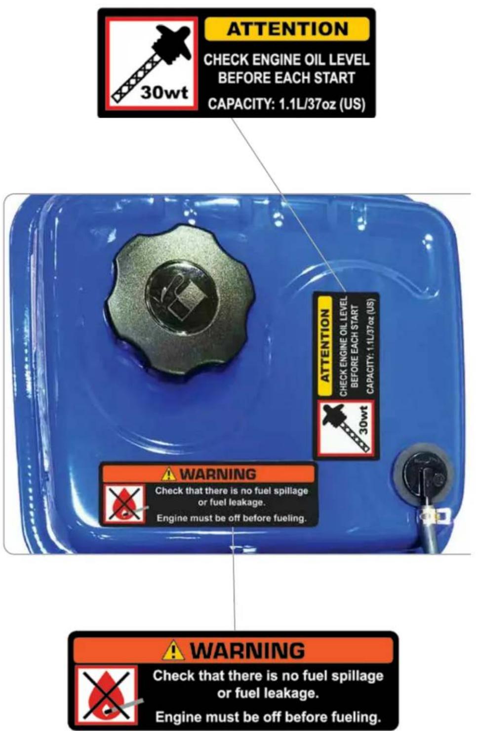 ATTENTION CHECK ENGINE OIL LEVEL BEFORE EACH START CAPACITY: 1.1L/37oz (US) 30wt ATTENTION CHECK ENGINE OIL LEVEL BEFORE EACH START CAPACITY: 1.1L/37oz (US) 30wt WARNING Check that there is no fuel spillage or fuel leakage. Engine must be off before fueling. WARNING Check that there is no fuel spillage or fuel leakage. Engine must be off before fueling.