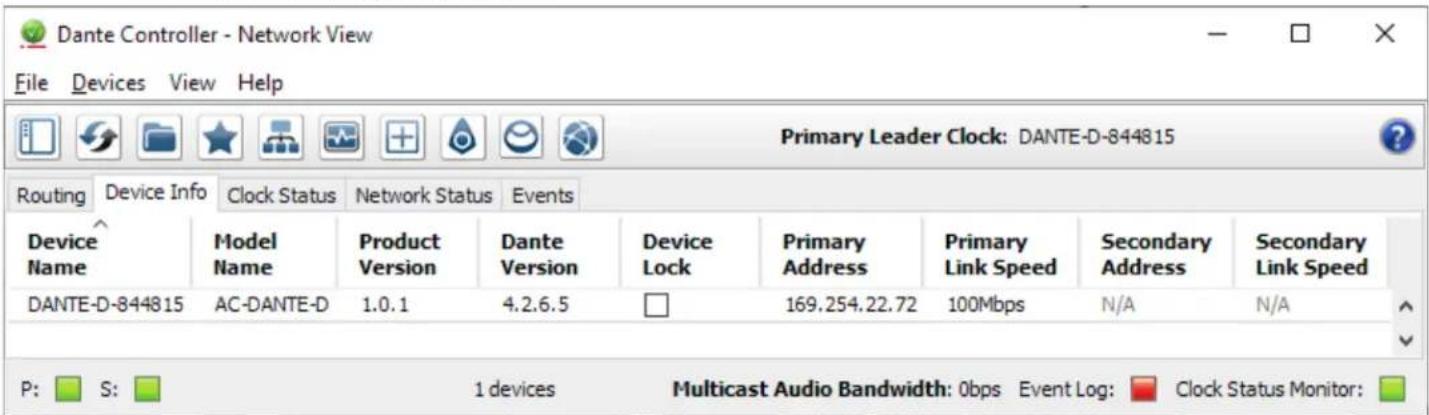 Dante Controller - Network View File Devices View Help Primary Leader Clock: DANTE-D-844815 Routing Device Info Clock Status Network Status Events Device Name Model Name Product Version Dante Version Device Lock Primary Address Primary Link Speed Secondary Address Secondary Link Speed DANTE-D-844815 AC-DANTE-D 1.0.1 4.2.6.5 169.254.22.72 100Mbps N/A N/A P: S: 1 devices Multicast Audio Bandwidth: 0bps Event Log: Clock Status Monitor: