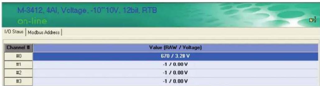 M-3412, 4AI, Voltage, -10~10V, 12bit, RTB on-line I/O Staus | Modbus Address | Channel # Value (RAW / Voltage) #0 670 / 3.28 V #1 -1 / 0.00 V #2 -1 / 0.00 V #3 -1 / 0.00 V