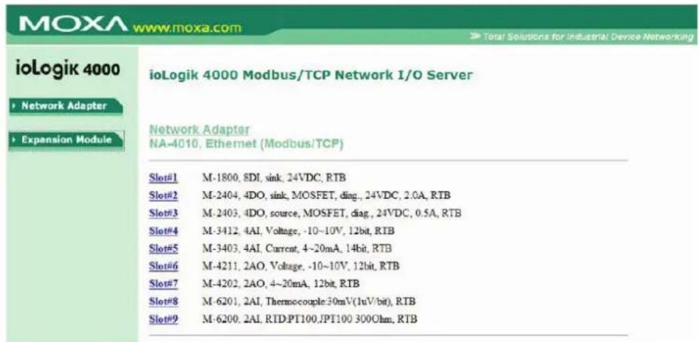 ioLogik 4000 Modbus/TCP Network I/O Server Network Adapter NA-4010, Ethernet (Modbus/TCP) Slot#1 M-1800, 8DI, sink, 24VDC, RTB Slot#2 M-2404, 4DO, sink, MOSFET, diag., 24VDC, 2.0A, RTB Slot#3 M-2403, 4DO, source, MOSFET, diag., 24VDC, 0.5A, RTB Slot#4 M-3412, 4AI, Voltage, -10~10V, 12bit, RTB Slot#5 M-3403, 4AI, Current, 4~20mA, 14bit, RTB Slot#6 M-4211, 2AO, Voltage, -10~10V, 12bit, RTB Slot#7 M-4202, 2AO, 4~20mA, 12bit, RTB Slot#8 M-6201, 2AI, Thermocouple:30mV(1uV/bit), RTB Slot#9 M-6200, 2AI, RTD:PT100,JPT100 300Ohm, RTB