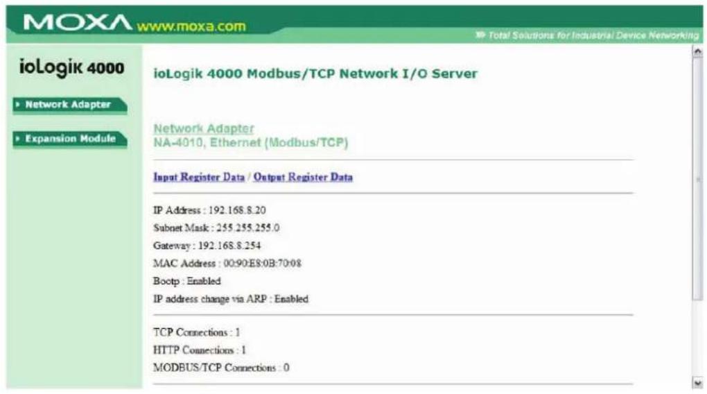 ioLogik 4000 ▶ Network Adapter ▶ Expansion Module ioLogik 4000 Modbus/TCP Network I/O Server Network Adapter NA-4010, Ethernet (Modbus/TCP) Input Register Data / Output Register Data IP Address : 192.168.8.20 Subnet Mask : 255.255.255.0 Gateway : 192.168.8.254 MAC Address : 00:90:E8:0B:70:08 Bootp : Enabled IP address change via ARP : Enabled TCP Connections : 1 HTTP Connections : 1 MODBUS/TCP Connections : 0