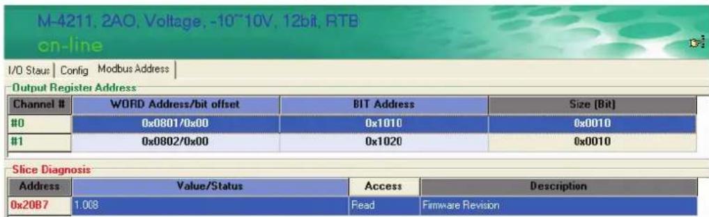 M-4211, 2AO, Voltage, -10~10V, 12bit, RTB on-line I/O Staus | Config Modbus Address | Output Register Address Channel # WORD Address/bit offset BIT Address Size [Bit] #0 0x0801/0x00 0x1010 0x0010 #1 0x0802/0x00 0x1020 0x0010 Slice Diagnosis Address Value/Status Access Description 0x20B7 1.008 Read Firmware Revision