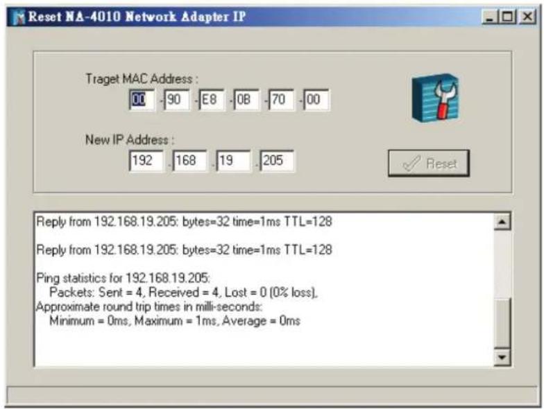 Reset NA-4010 Network Adapter IP Traget MAC Address : 00 -90 -E8 -OB -70 -00 New IP Address : 192 .168 .19 .205 Reply from 192.168.19.205: bytes=32 time=1ms TTL=128 Reply from 192.168.19.205: bytes=32 time=1ms TTL=128 Ping statistics for 192.168.19.205: Packets: Sent = 4, Received = 4, Lost = 0 (0% loss), Approximate round trip times in milli-seconds: Minimum = 0ms, Maximum = 1ms, Average = 0ms
