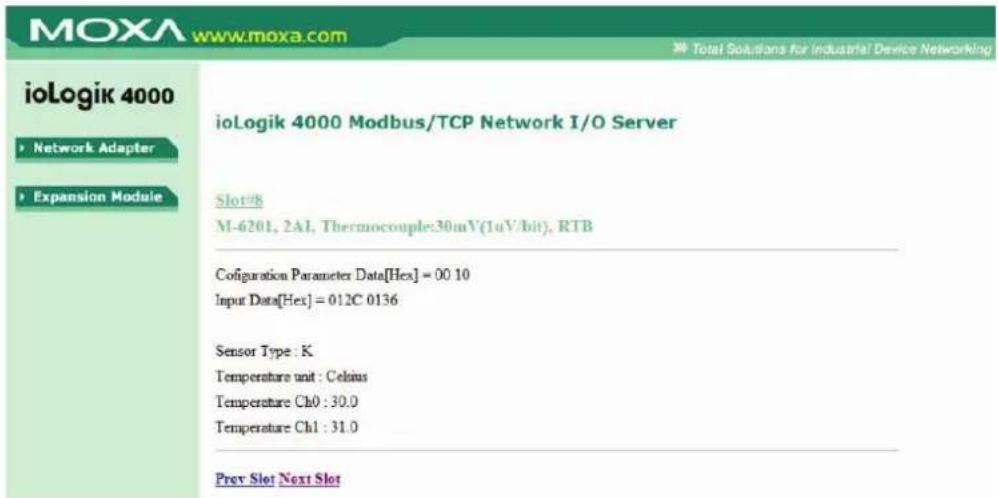 ioLogik 4000 Network Adapter Expansion Module ioLogik 4000 Modbus/TCP Network I/O Server Slot# M-6201, 2AI, Thermocouple:30mV(1uV/bit), RTB Configuration Parameter Data[Hex] = 00 10 Input Data[Hex] = 012C 0136 Sensor Type : K Temperature unit : Celsius Temperature Ch0 : 30.0 Temperature Ch1 : 31.0 Prev Slot Next Slot