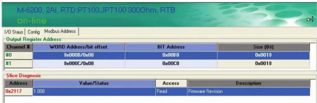 M-6200, 2AI, RTD:PT100,JPT100 300Ohm, RTB on-line I/O Staus | Config | Modbus Address | Output Register Address Channel # WORD Address/bit offset BIT Address Size (Bit) #0 0x000B/0x08 0x00B8 0x0010 #1 0x000C/0x08 0x00C8 0x0010 Slice Diagnosis Address Value/Status Access Description 0x2117 1.008 Read Firmware Revision