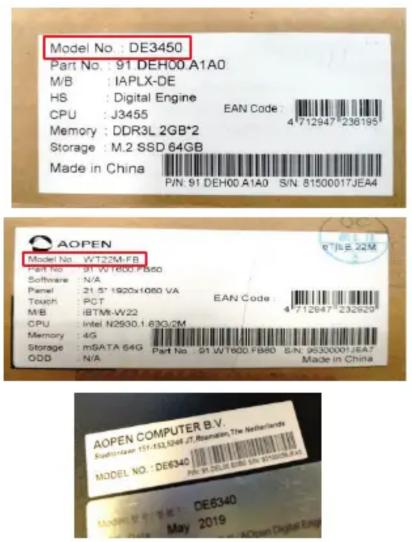 Model No.: DE3450 Part No.: 91 DEH00 A1A0 M/B: IAPLX-DE HS: Digital Engine CPU: J3455 EAN Code: 4712947*238195 Memory: DDR3L 2GB*2 Storage: M.2 SSD 64GB Made in China P/N: 91 DEH00 A1A0 S/N: 81500017JEA4 AOPEN Model No.: WT23M FB Part No.: 91 WT1000 FB60 Software: N/A Panel: 21.5" 1920x1080 VA Touch: RCT EAN Code 4712947*232929 M/B: 8BTM-W22 CPU: Intel N2500.1.630/2M Memory: 4G Storage: mSATA 64G Part No: 91 WT1000 FB60 S/N: 95300001/6A7 ODD: N/A Made in China AOPEN COMPUTER B.V. SUPPORT: 151-332-5048.2.Romainin, The Netherlands MODEL NO.: DE6340 PS: 151000016N 87888844 Model No.: DE6340 May 2019