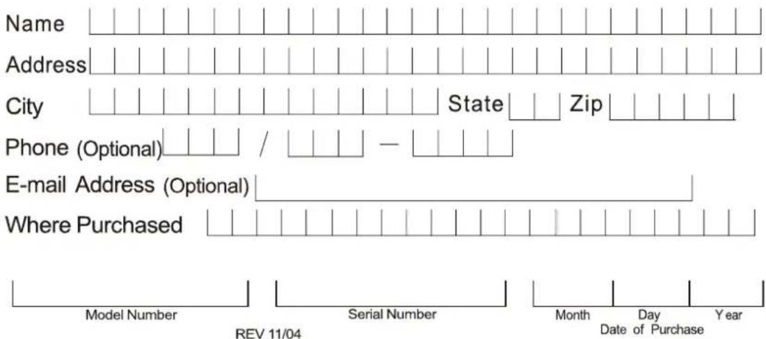 Name Address City State Zip Phone (Optional) / — E-mail Address (Optional) Where Purchased Model Number Serial Number Month Day Year REV 11/04 Date of Purchase