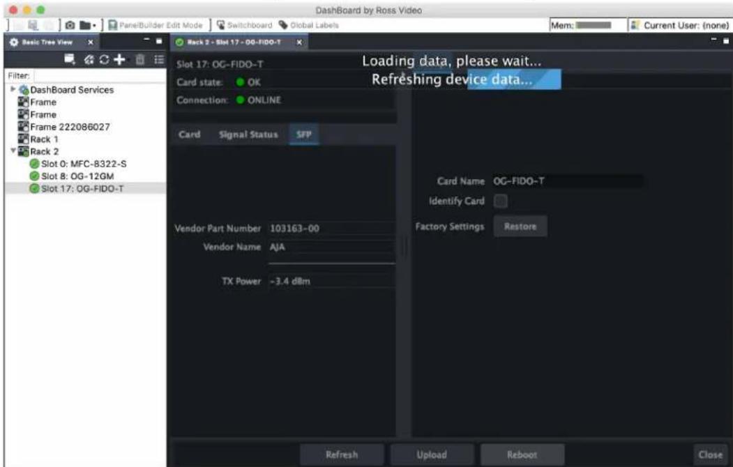 Dashboard by Ross Video Basic Tree View Disk 2 - Slot 17 - OG-FIDO-T Slot 17: OG-FIDO-T Card state: OK Connection: ONLINE Card Signal Status SFP Vendor Part Number 103163-00 Vendor Name AJA TX Power ~3.4 dBm Loading data, please wait... Refreshing device data... Card Name OG-FIDO-T Identify Card Factory Settings Restore Refresh Upload Reboot Close